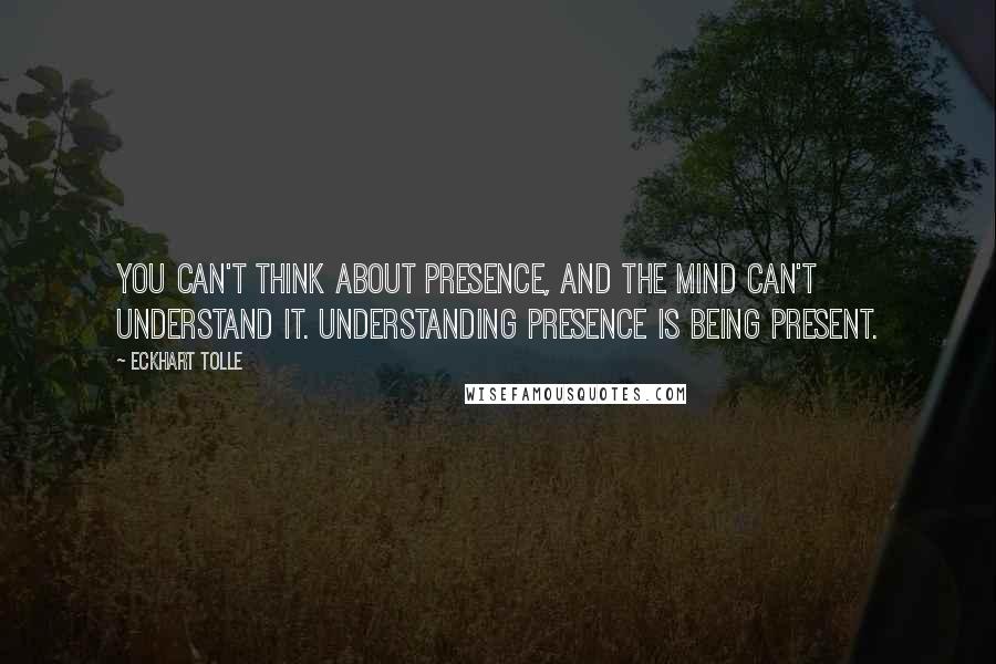 Eckhart Tolle Quotes: You can't think about presence, and the mind can't understand it. Understanding presence is being present.