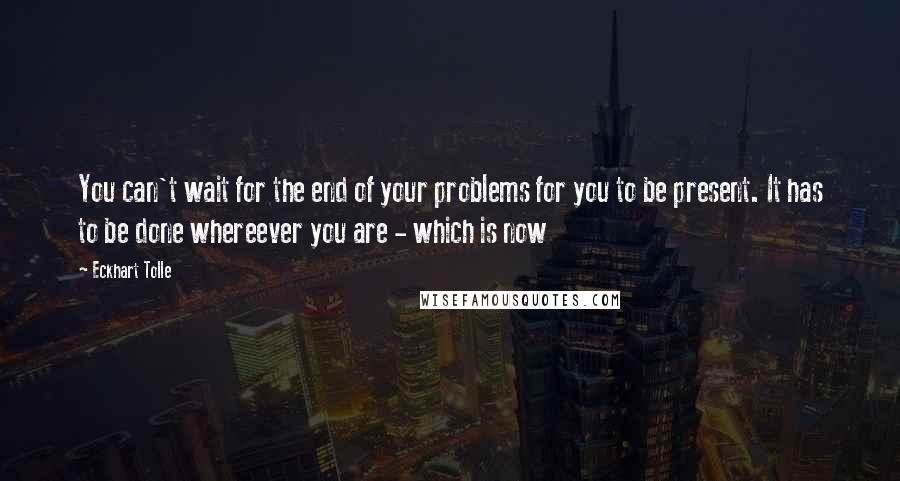 Eckhart Tolle Quotes: You can't wait for the end of your problems for you to be present. It has to be done whereever you are - which is now