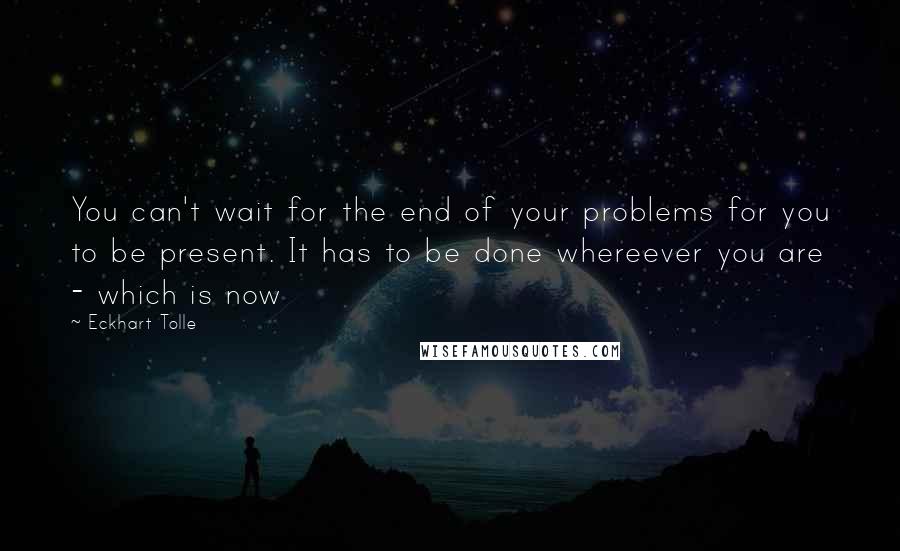 Eckhart Tolle Quotes: You can't wait for the end of your problems for you to be present. It has to be done whereever you are - which is now