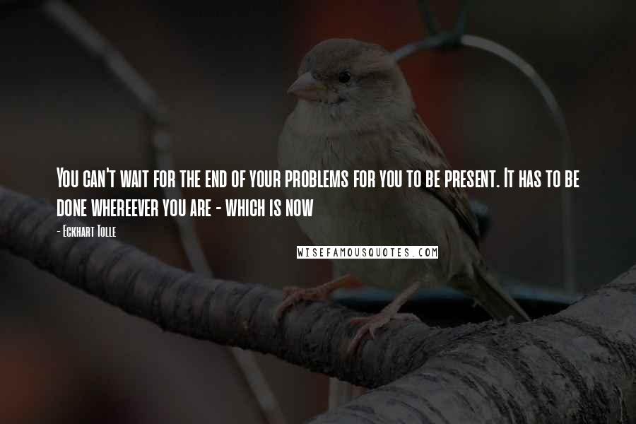 Eckhart Tolle Quotes: You can't wait for the end of your problems for you to be present. It has to be done whereever you are - which is now