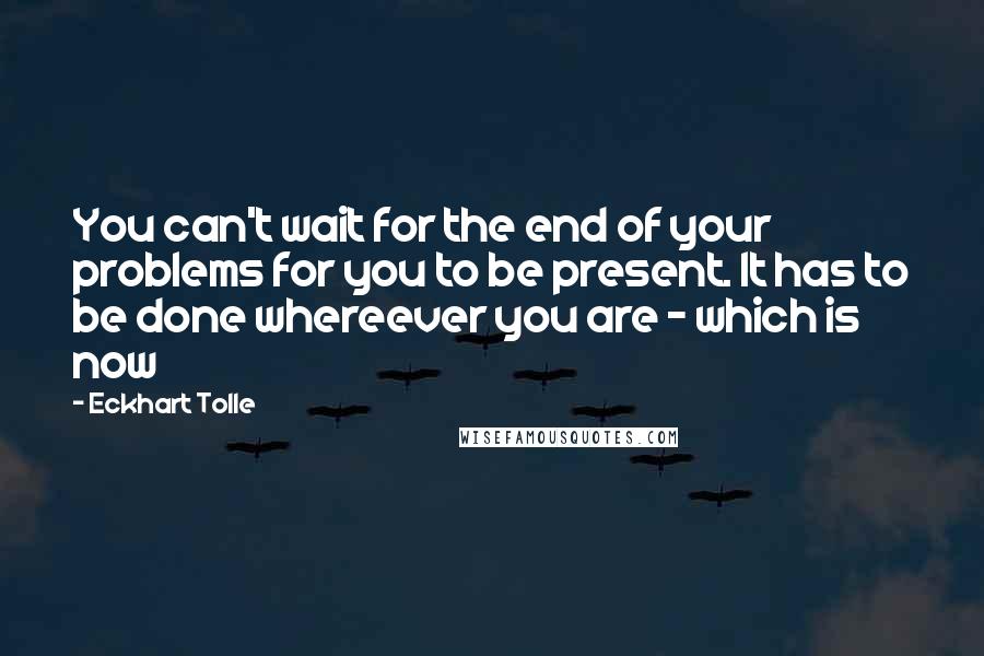 Eckhart Tolle Quotes: You can't wait for the end of your problems for you to be present. It has to be done whereever you are - which is now