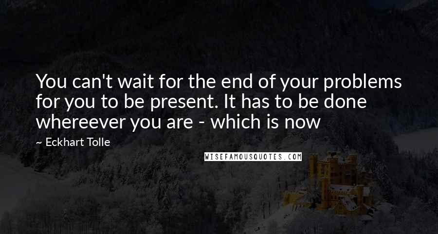 Eckhart Tolle Quotes: You can't wait for the end of your problems for you to be present. It has to be done whereever you are - which is now