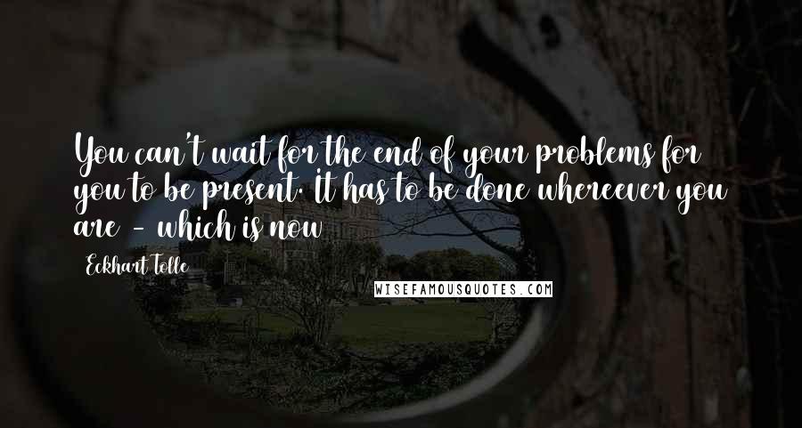 Eckhart Tolle Quotes: You can't wait for the end of your problems for you to be present. It has to be done whereever you are - which is now