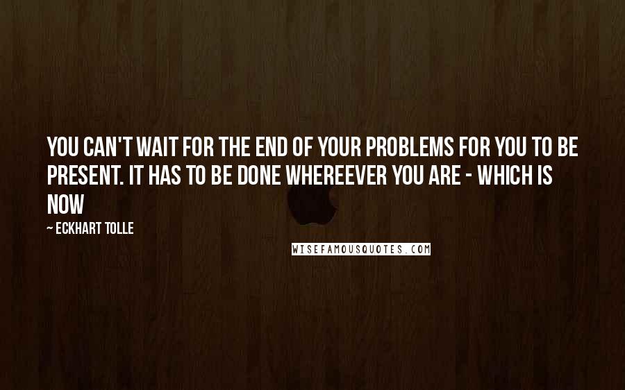 Eckhart Tolle Quotes: You can't wait for the end of your problems for you to be present. It has to be done whereever you are - which is now