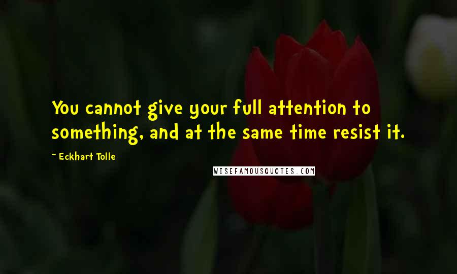 Eckhart Tolle Quotes: You cannot give your full attention to something, and at the same time resist it.