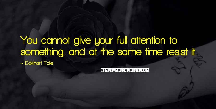 Eckhart Tolle Quotes: You cannot give your full attention to something, and at the same time resist it.