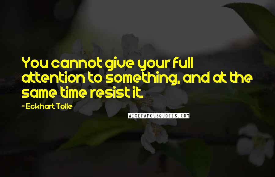 Eckhart Tolle Quotes: You cannot give your full attention to something, and at the same time resist it.