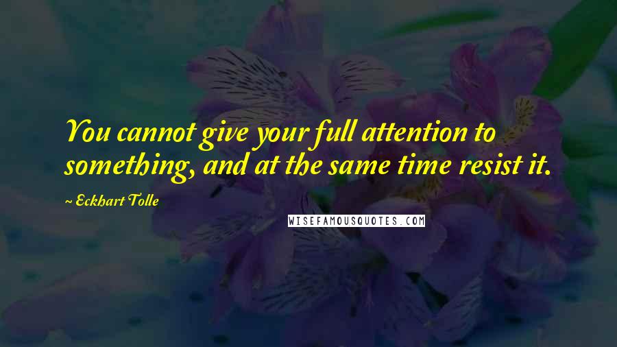 Eckhart Tolle Quotes: You cannot give your full attention to something, and at the same time resist it.