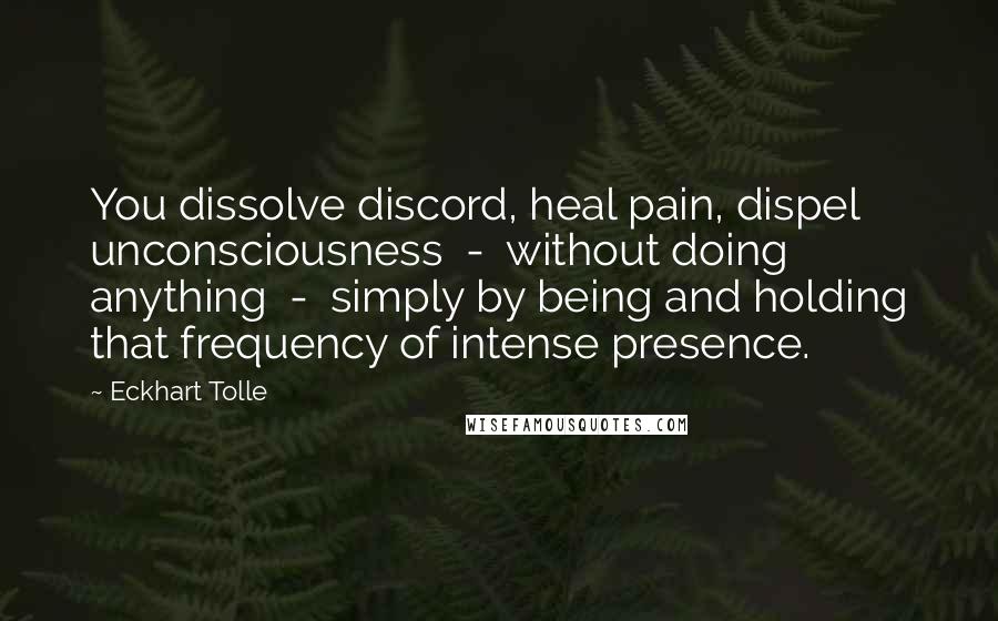 Eckhart Tolle Quotes: You dissolve discord, heal pain, dispel unconsciousness  -  without doing anything  -  simply by being and holding that frequency of intense presence.