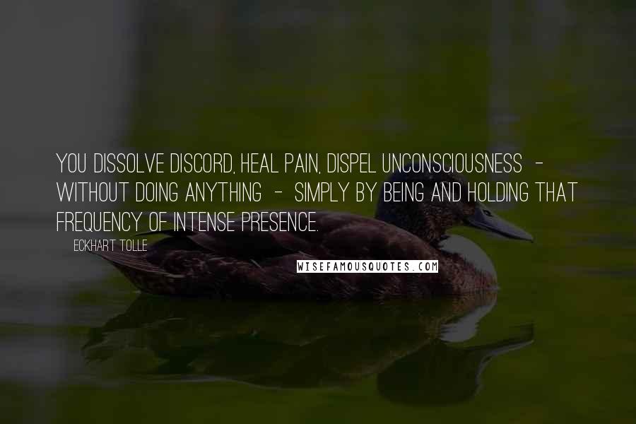 Eckhart Tolle Quotes: You dissolve discord, heal pain, dispel unconsciousness - without doing anything - simply by being and holding that frequency of intense presence.