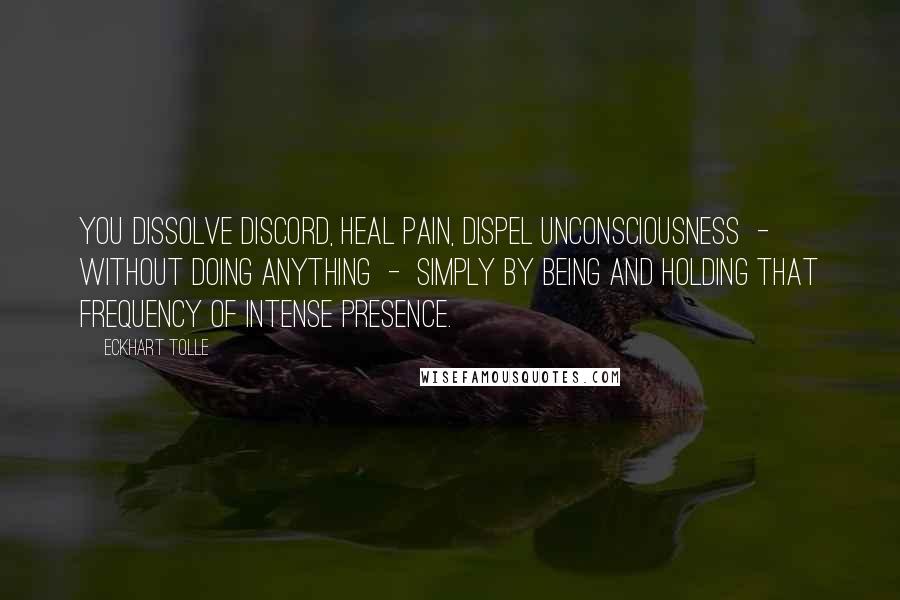 Eckhart Tolle Quotes: You dissolve discord, heal pain, dispel unconsciousness  -  without doing anything  -  simply by being and holding that frequency of intense presence.