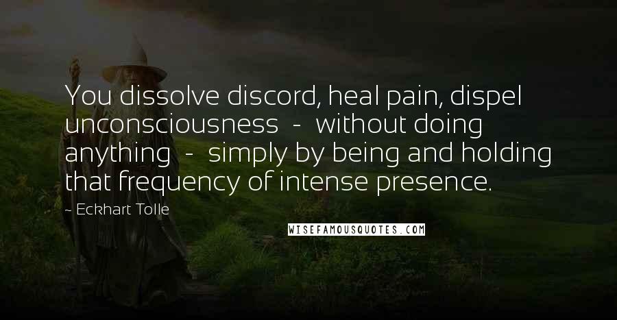 Eckhart Tolle Quotes: You dissolve discord, heal pain, dispel unconsciousness  -  without doing anything  -  simply by being and holding that frequency of intense presence.