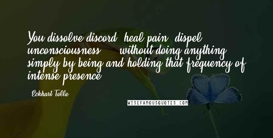 Eckhart Tolle Quotes: You dissolve discord, heal pain, dispel unconsciousness - without doing anything - simply by being and holding that frequency of intense presence.