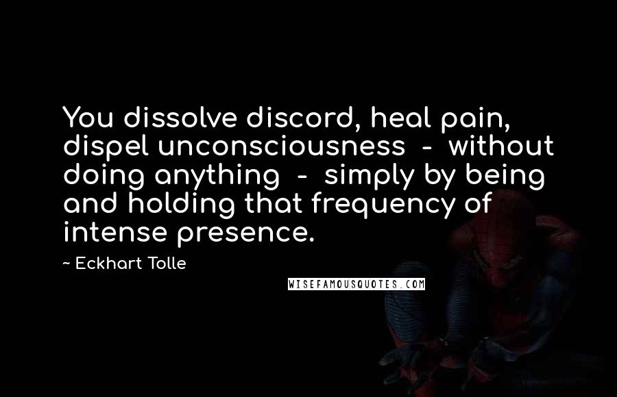 Eckhart Tolle Quotes: You dissolve discord, heal pain, dispel unconsciousness  -  without doing anything  -  simply by being and holding that frequency of intense presence.