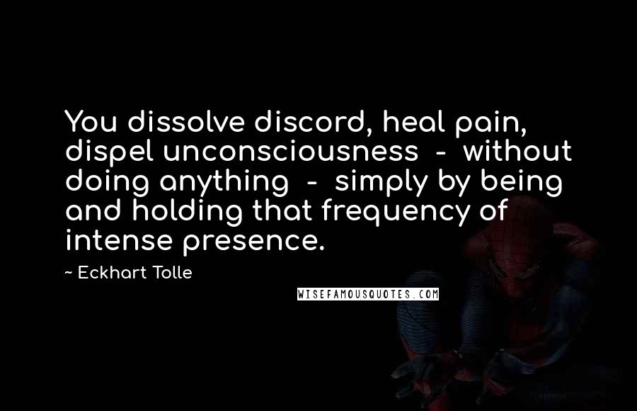 Eckhart Tolle Quotes: You dissolve discord, heal pain, dispel unconsciousness - without doing anything - simply by being and holding that frequency of intense presence.