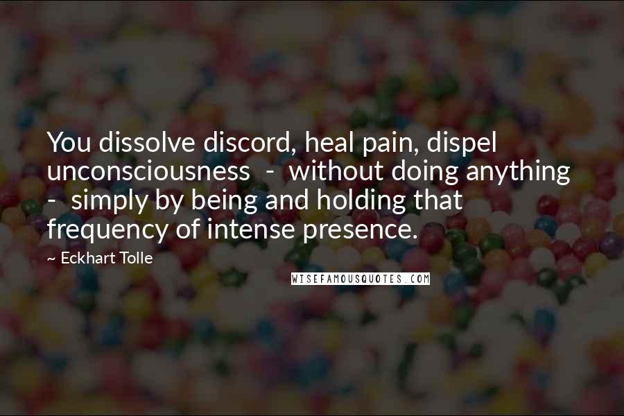 Eckhart Tolle Quotes: You dissolve discord, heal pain, dispel unconsciousness - without doing anything - simply by being and holding that frequency of intense presence.