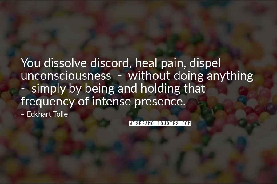 Eckhart Tolle Quotes: You dissolve discord, heal pain, dispel unconsciousness  -  without doing anything  -  simply by being and holding that frequency of intense presence.