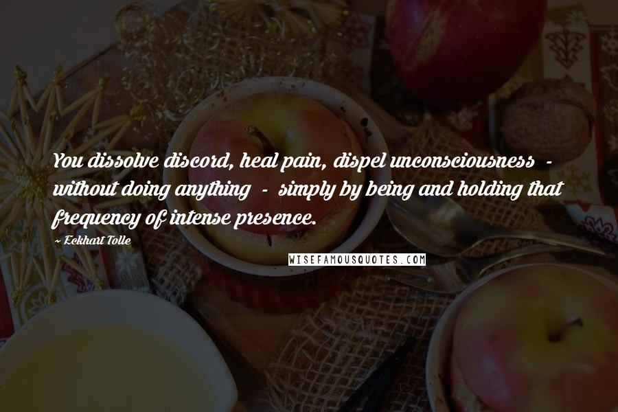 Eckhart Tolle Quotes: You dissolve discord, heal pain, dispel unconsciousness  -  without doing anything  -  simply by being and holding that frequency of intense presence.