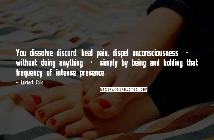 Eckhart Tolle Quotes: You dissolve discord, heal pain, dispel unconsciousness  -  without doing anything  -  simply by being and holding that frequency of intense presence.