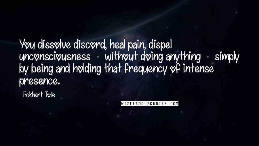 Eckhart Tolle Quotes: You dissolve discord, heal pain, dispel unconsciousness  -  without doing anything  -  simply by being and holding that frequency of intense presence.