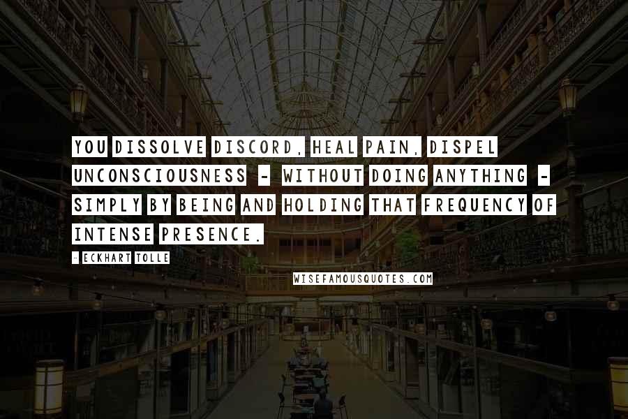 Eckhart Tolle Quotes: You dissolve discord, heal pain, dispel unconsciousness  -  without doing anything  -  simply by being and holding that frequency of intense presence.