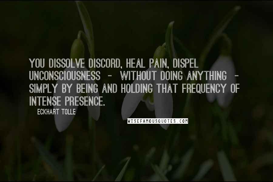 Eckhart Tolle Quotes: You dissolve discord, heal pain, dispel unconsciousness - without doing anything - simply by being and holding that frequency of intense presence.