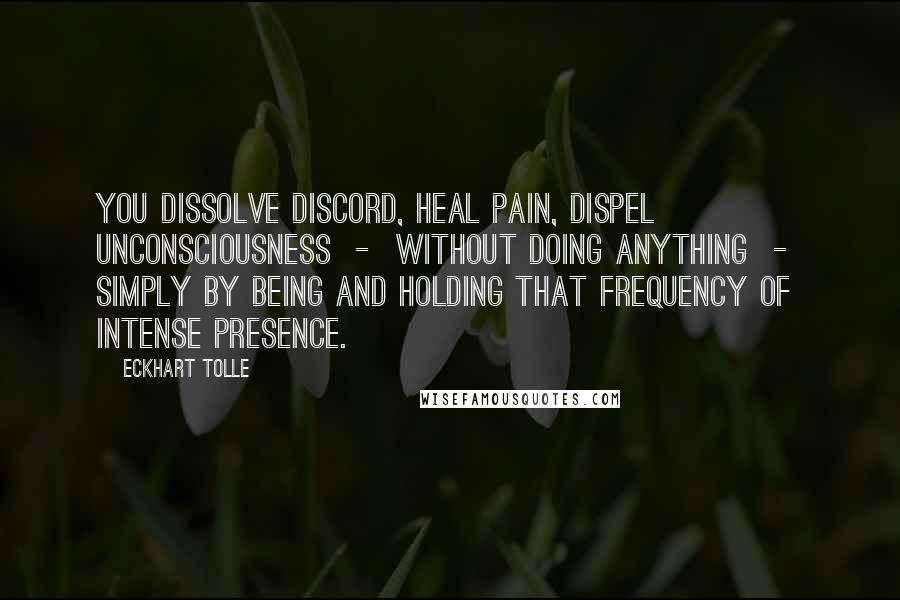 Eckhart Tolle Quotes: You dissolve discord, heal pain, dispel unconsciousness  -  without doing anything  -  simply by being and holding that frequency of intense presence.