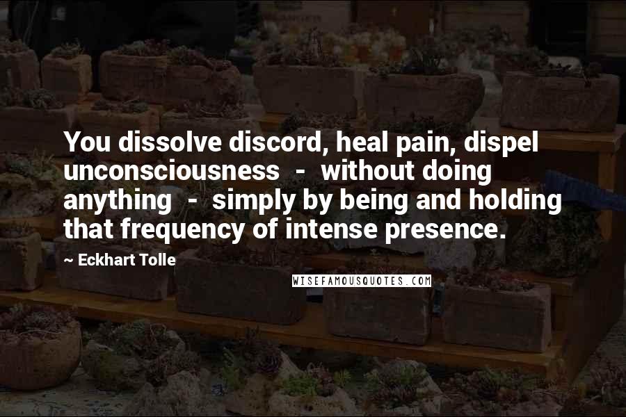 Eckhart Tolle Quotes: You dissolve discord, heal pain, dispel unconsciousness  -  without doing anything  -  simply by being and holding that frequency of intense presence.