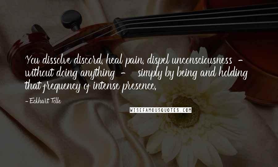 Eckhart Tolle Quotes: You dissolve discord, heal pain, dispel unconsciousness  -  without doing anything  -  simply by being and holding that frequency of intense presence.