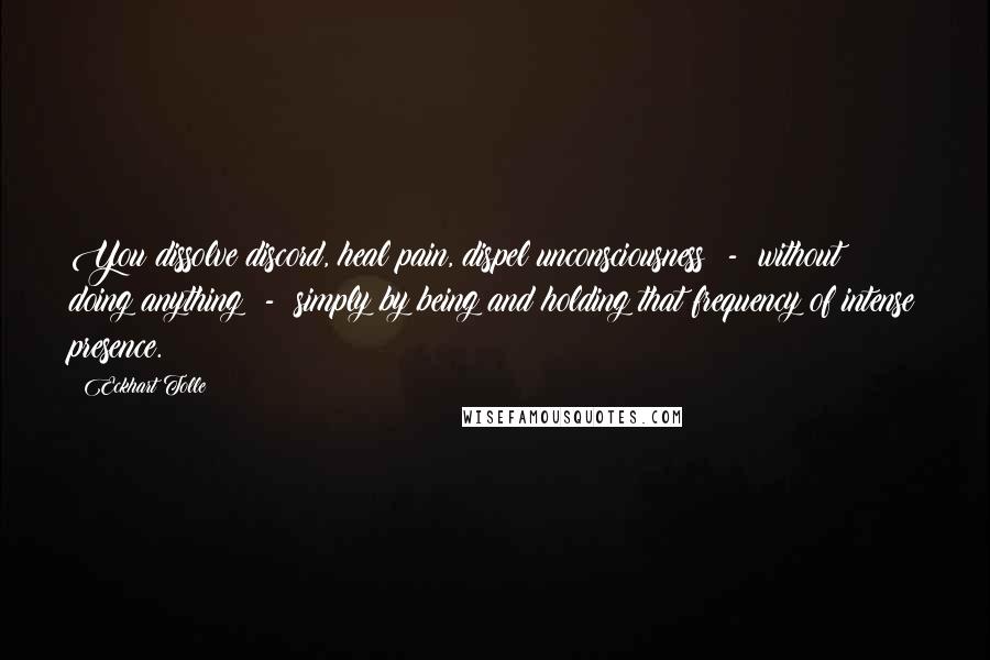 Eckhart Tolle Quotes: You dissolve discord, heal pain, dispel unconsciousness  -  without doing anything  -  simply by being and holding that frequency of intense presence.