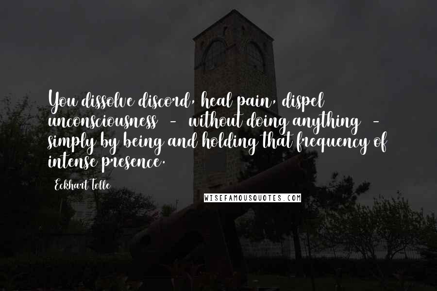 Eckhart Tolle Quotes: You dissolve discord, heal pain, dispel unconsciousness  -  without doing anything  -  simply by being and holding that frequency of intense presence.