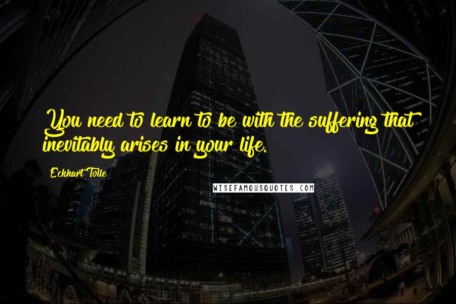 Eckhart Tolle Quotes: You need to learn to be with the suffering that inevitably arises in your life.