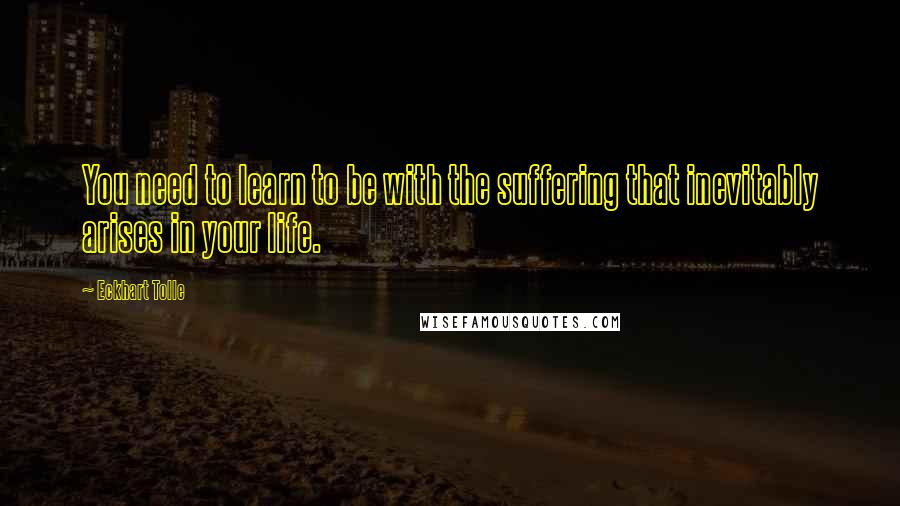 Eckhart Tolle Quotes: You need to learn to be with the suffering that inevitably arises in your life.