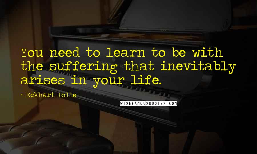 Eckhart Tolle Quotes: You need to learn to be with the suffering that inevitably arises in your life.