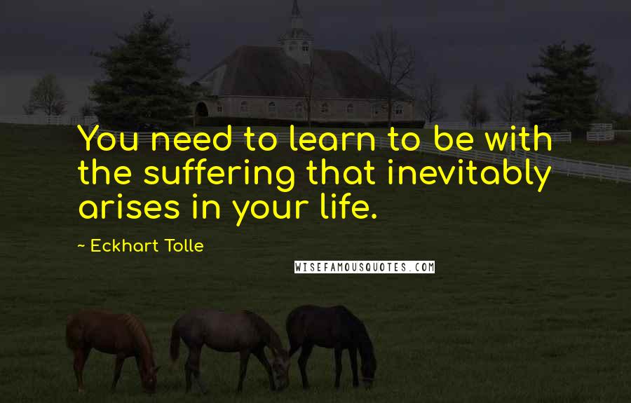 Eckhart Tolle Quotes: You need to learn to be with the suffering that inevitably arises in your life.