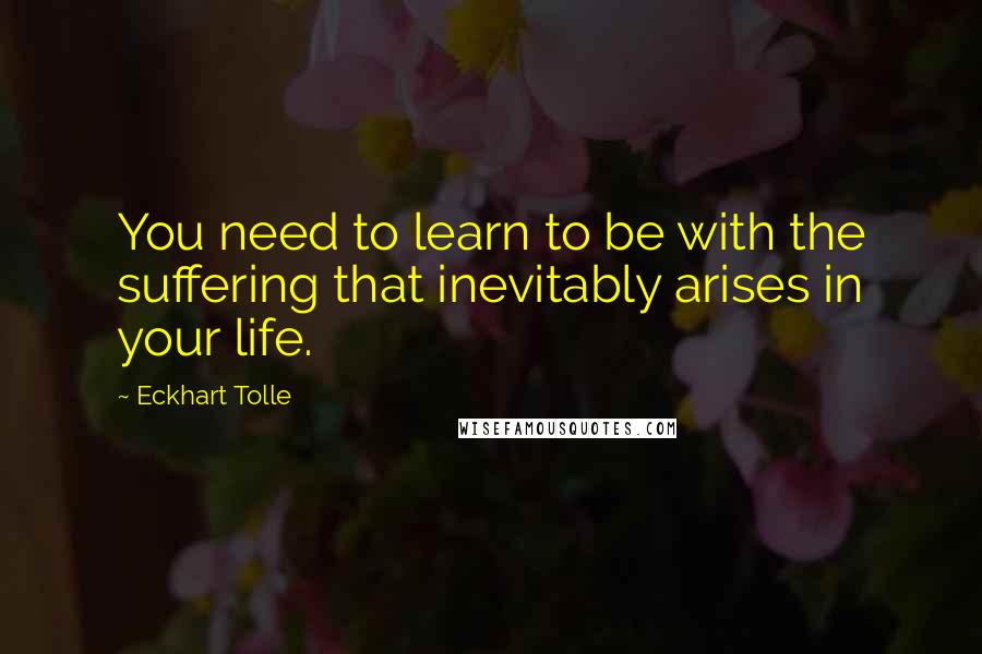 Eckhart Tolle Quotes: You need to learn to be with the suffering that inevitably arises in your life.