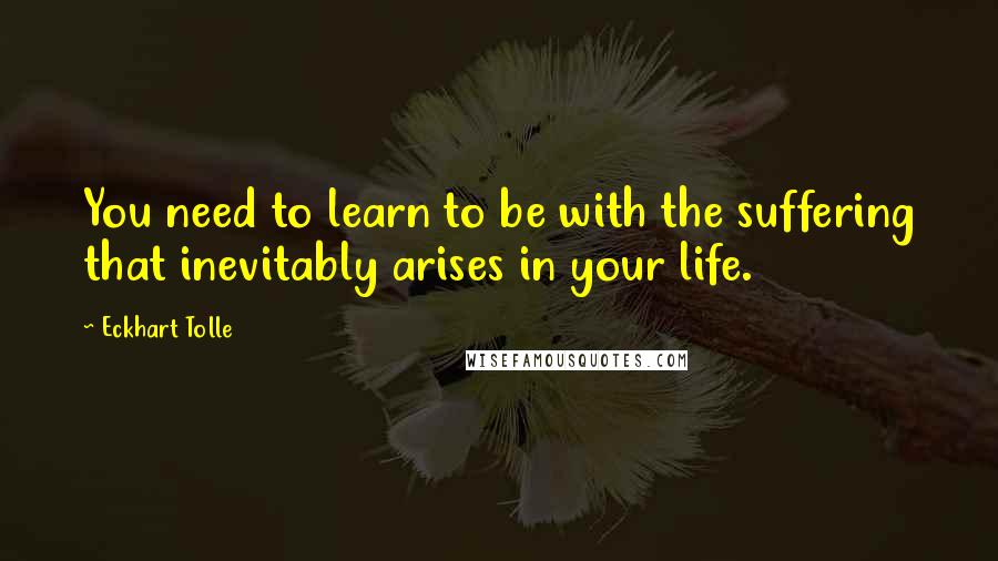Eckhart Tolle Quotes: You need to learn to be with the suffering that inevitably arises in your life.