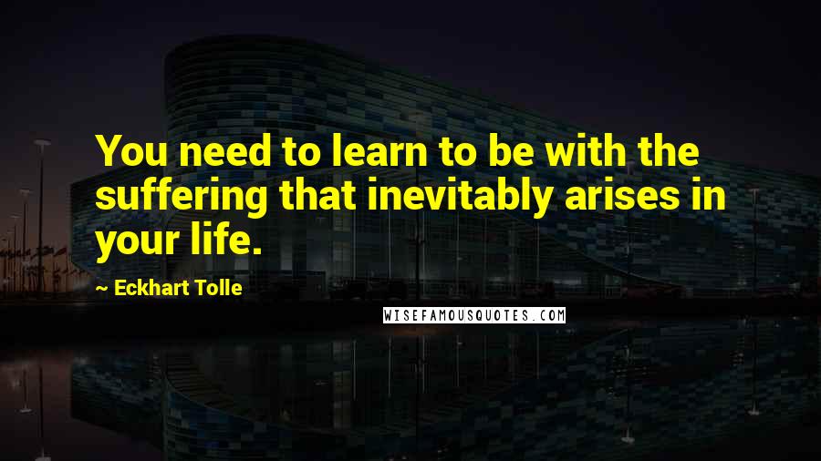 Eckhart Tolle Quotes: You need to learn to be with the suffering that inevitably arises in your life.