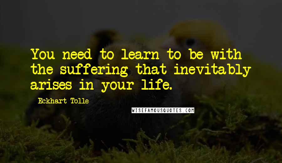 Eckhart Tolle Quotes: You need to learn to be with the suffering that inevitably arises in your life.