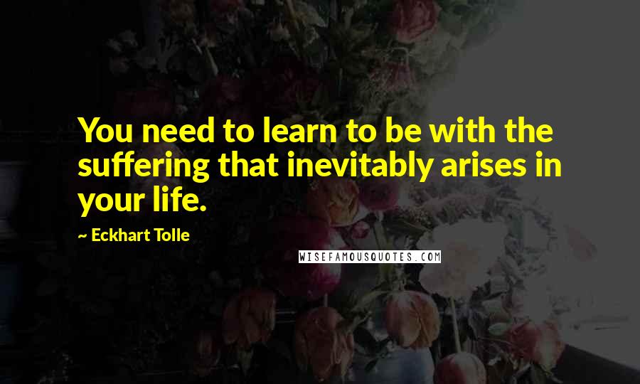 Eckhart Tolle Quotes: You need to learn to be with the suffering that inevitably arises in your life.