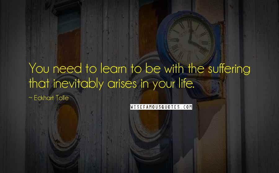 Eckhart Tolle Quotes: You need to learn to be with the suffering that inevitably arises in your life.