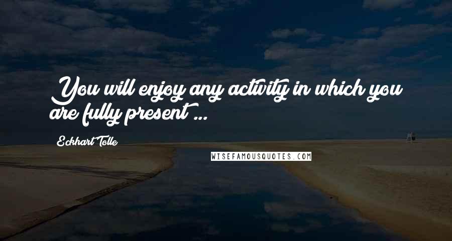 Eckhart Tolle Quotes: You will enjoy any activity in which you are fully present ...