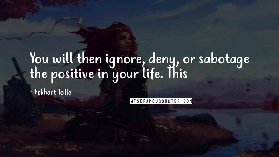 Eckhart Tolle Quotes: You will then ignore, deny, or sabotage the positive in your life. This