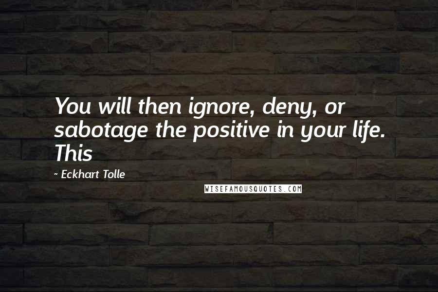 Eckhart Tolle Quotes: You will then ignore, deny, or sabotage the positive in your life. This
