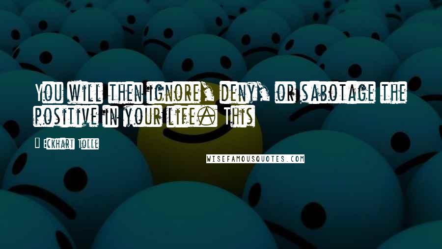 Eckhart Tolle Quotes: You will then ignore, deny, or sabotage the positive in your life. This