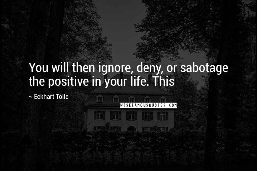 Eckhart Tolle Quotes: You will then ignore, deny, or sabotage the positive in your life. This