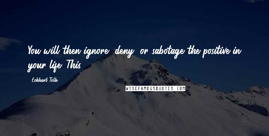 Eckhart Tolle Quotes: You will then ignore, deny, or sabotage the positive in your life. This