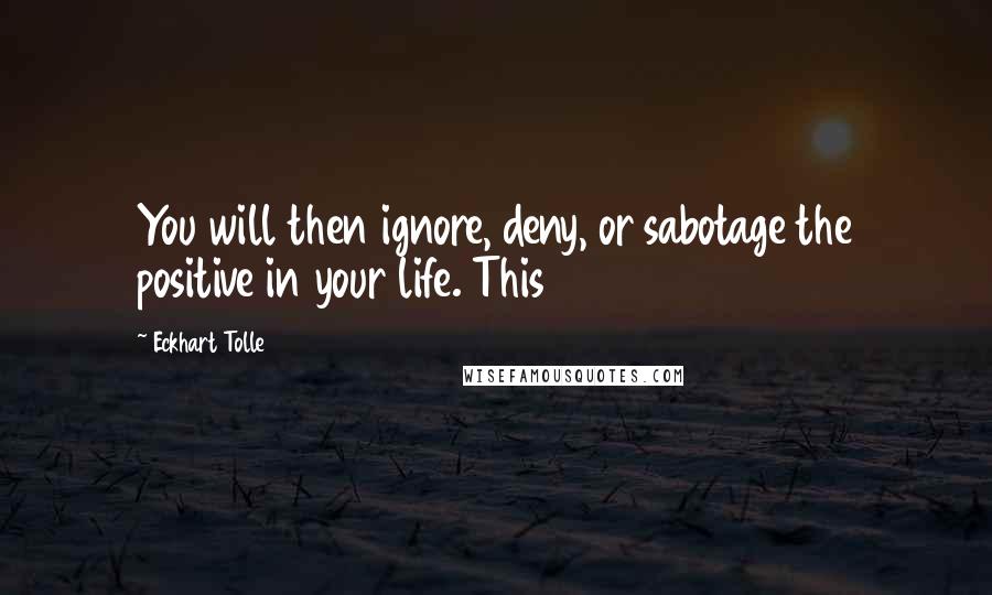 Eckhart Tolle Quotes: You will then ignore, deny, or sabotage the positive in your life. This