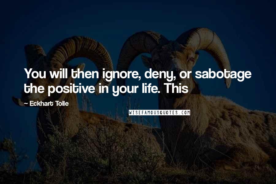 Eckhart Tolle Quotes: You will then ignore, deny, or sabotage the positive in your life. This