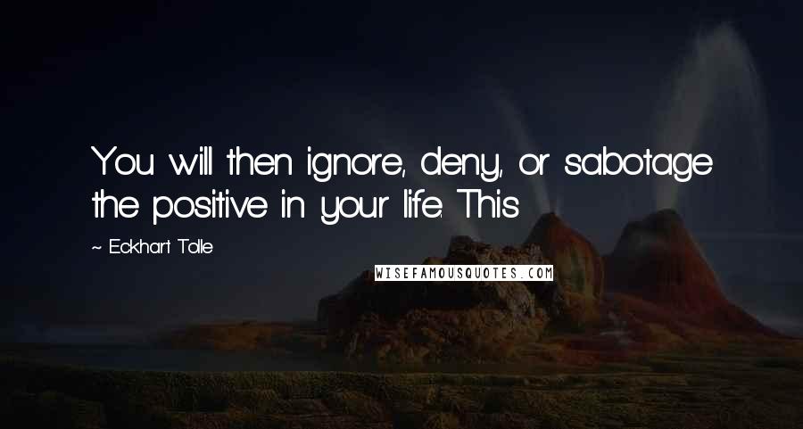 Eckhart Tolle Quotes: You will then ignore, deny, or sabotage the positive in your life. This